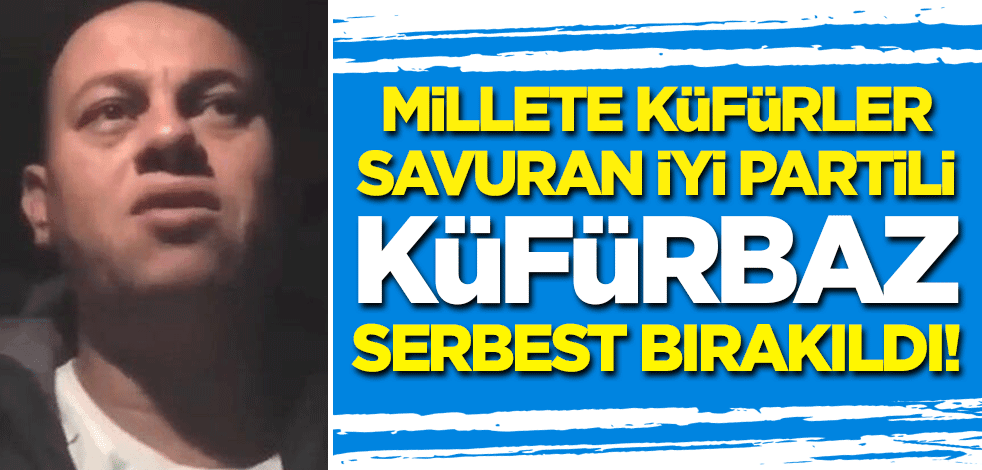 Millete küfürler savuran İYİ Partili küfürbaz serbest bırakıldı!