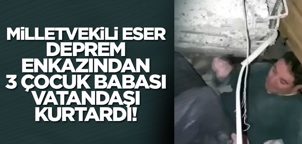 Milletvekili Eser, deprem enkazından 3 çocuk babası vatandaşı kurtardı!