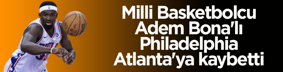 Milli Basketbolcu Adem Bona'lı Philadelphia, Atlanta'ya kaybetti
