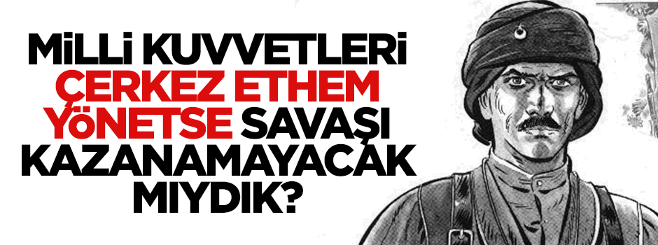 Milli kuvvetleri Çerkez Ethem yönetse savaşı kazanamayacak mıydık?