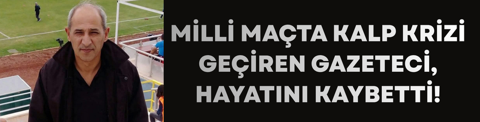 Milli maçta kalp krizi geçiren gazeteci, hayatını kaybetti