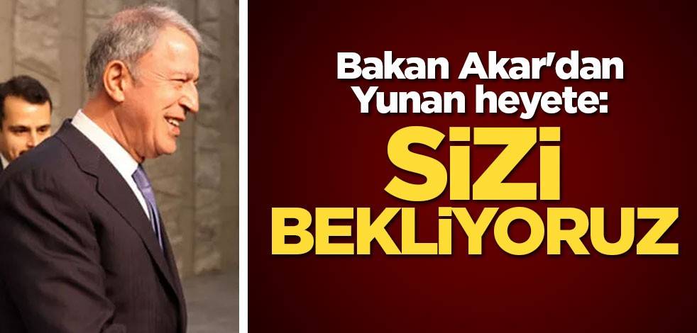 Milli Savunma Bakanı Akar'dan Yunan heyete: Sizi bekliyoruz