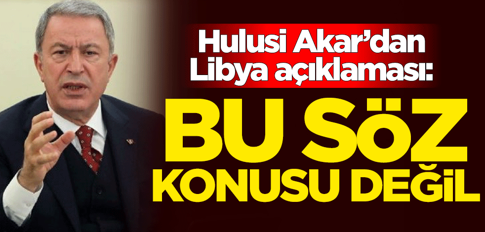 Milli Savunma Bakanı Hulusi Akar'dan Libya açıklaması: Bu söz konusu değil