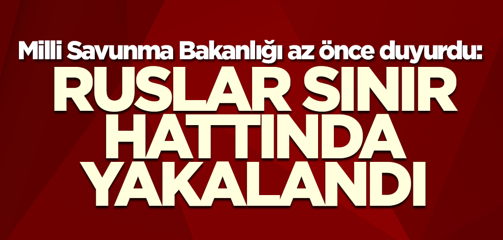 Milli Savunma Bakanlığı az önce duyurdu: Ruslar sınır hattında yakalandı