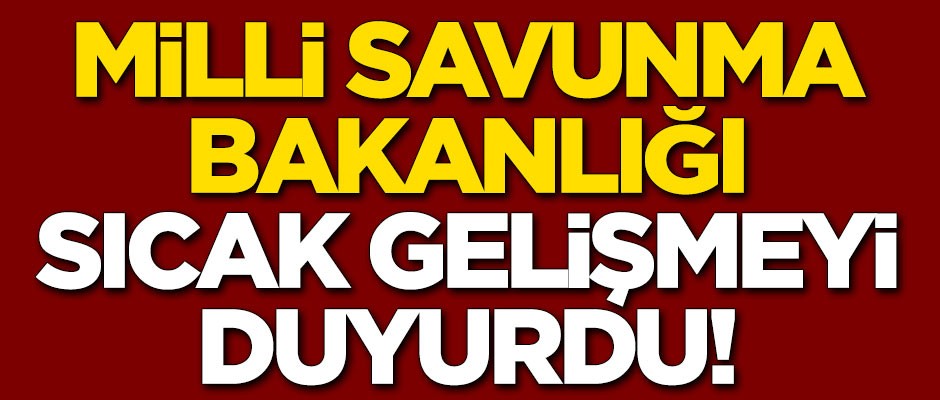Milli Savunma Bakanlığı sıcak gelişmeyi duyurdu
