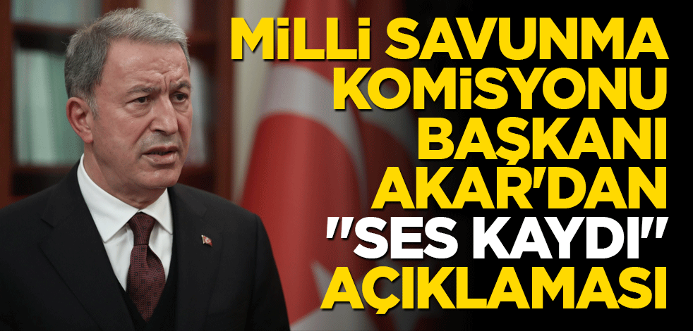 Milli Savunma Komisyonu Başkanı Akar'dan "ses kaydı" açıklaması