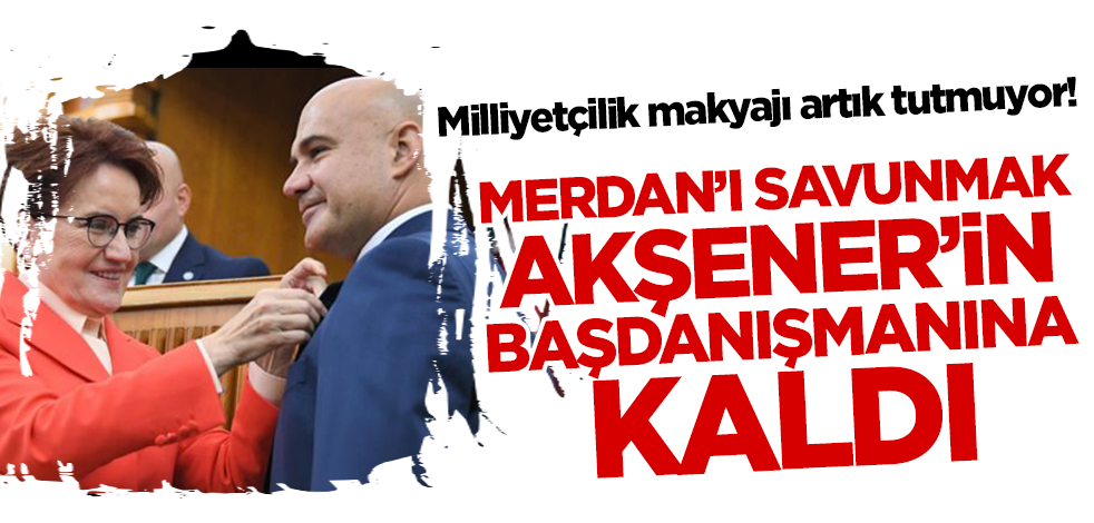 Milliyetçilik makyajı artık tutmuyor! Merdan'ı savunmak Akşener'in başdanışmanına kaldı