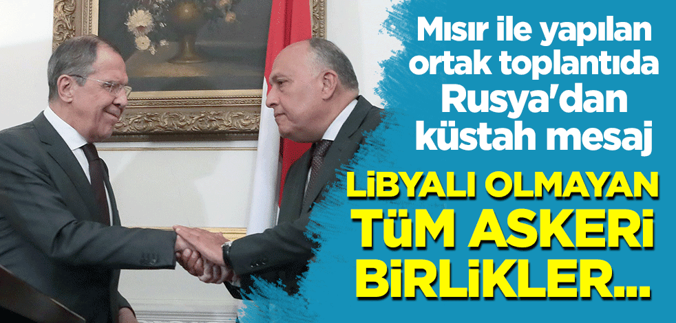 Mısır ile yapılan ortak toplantıda Rusya'dan küstah mesaj: Libyalı olmayan tüm askeri birlikler...