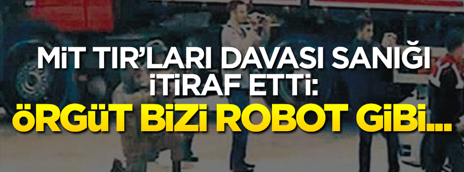 MİT TIR'ları davası sanığı itiraf etti: Kur'an ve Gülen okuyup robot gibi...