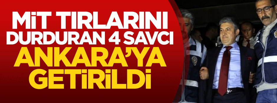 MİT tırlarını durduran 4 savcı Ankara'ya getirildi
