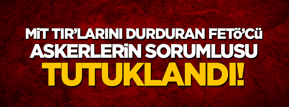 MİT TIR'larını durduran askerlerin sorumlusu tutuklandı