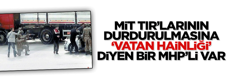 MİT TIR'larının durdurulmasına 'vatan hainliği' diyen bir MHP'li var