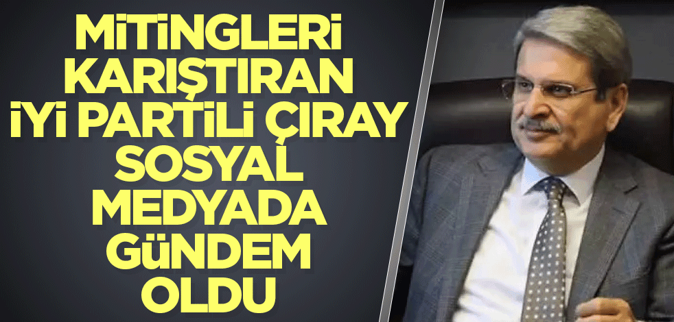 Mitingleri karıştıran İYİ Partili Çıray sosyal medyada gündem oldu