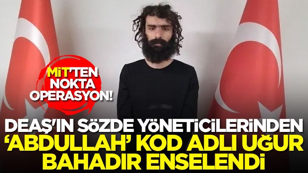 MİT'ten nokta operasyon! DEAŞ'ın sözde yöneticilerinden ‘Abdullah’ kod adlı Uğur Bahadır enselendi