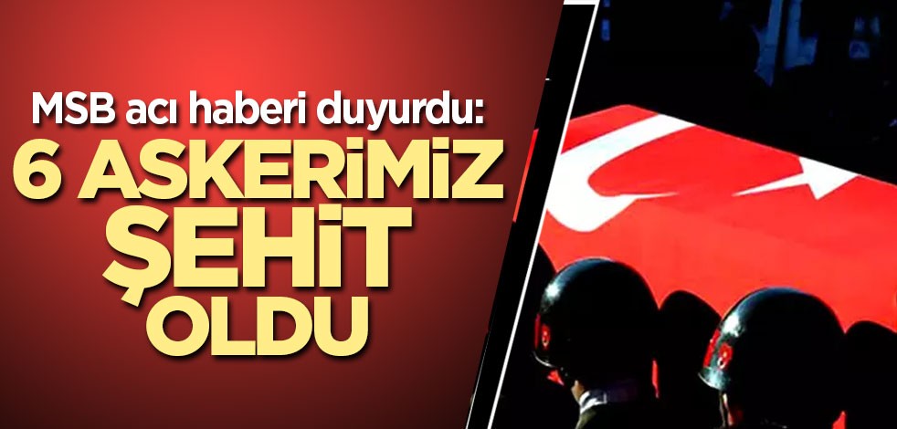MSB acı haberi duyurdu: 6 askerimiz şehit oldu