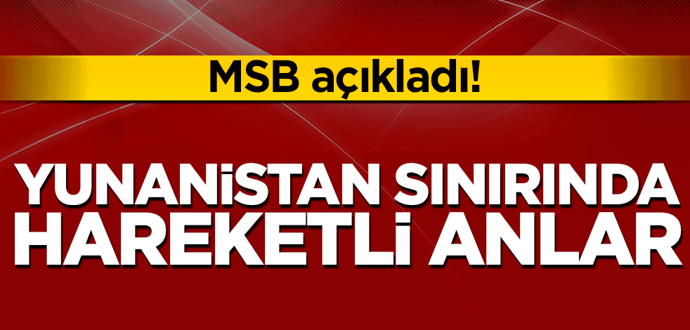 MSB açıkladı: Yunanistan sınırında hareketli anlar