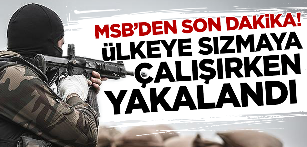 MSB sıcak gelişmeyi duyurdu! Ülkeye sızmaya çalışırken yakalandı