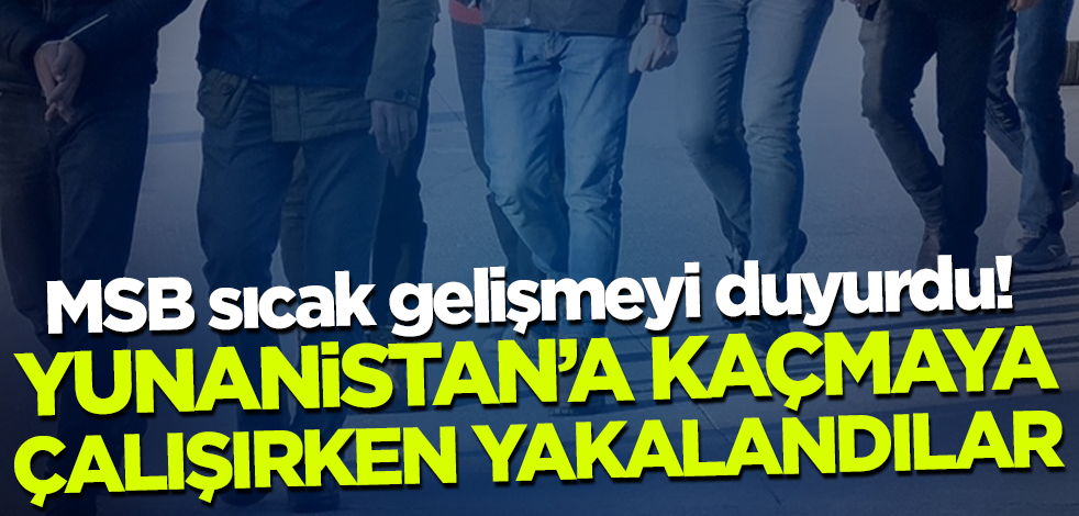 MSB sıcak gelişmeyi duyurdu! Yunanistan'a kaçmaya çalışırken kıskıvrak yakalandılar