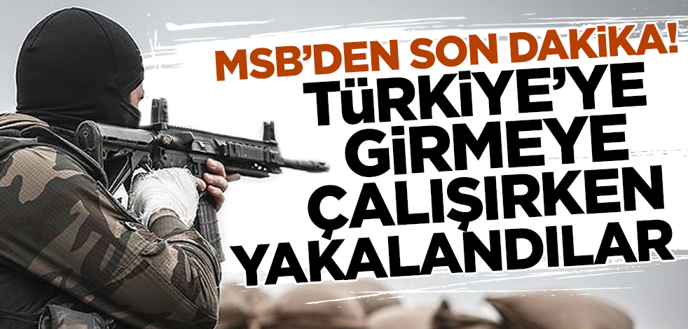 MSB'den son dakika! Türkiye'ye girmeye çalışırken yakalandılar