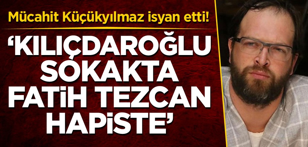 Mücahit Küçükyılmaz isyan etti! 'Kılıçdaroğlu sokakta, Fatih Tezcan hapiste'
