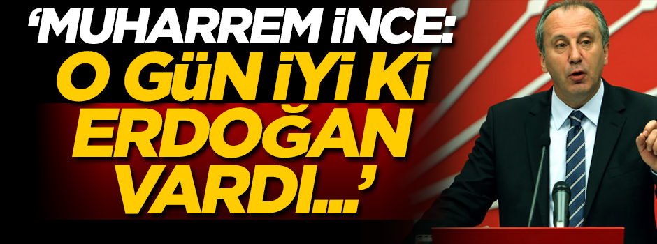 'Muharrem İnce: O gün iyi ki Erdoğan vardı!'
