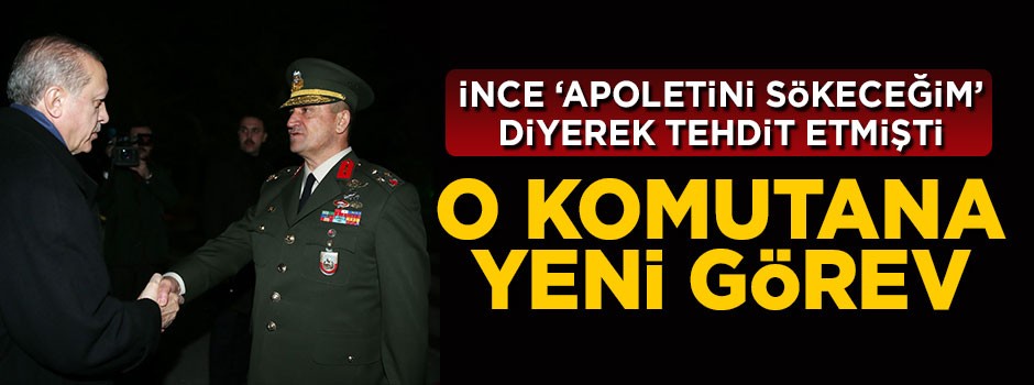 İnce'nin 'apoletini sökeceğim' dediği komutana yeni görev
