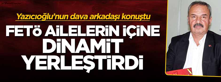 Yazıcıoğlu’nun dava arkadaşı: FETÖ, ailelerin içine dinamit koydu