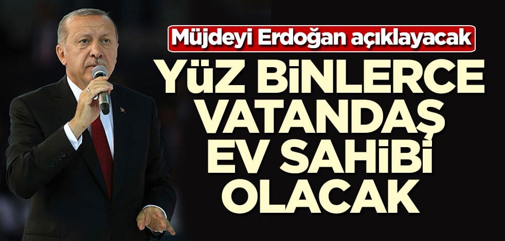 Müjdeyi Erdoğan verecek! Yüz binlerce kişi ev sahibi olacak