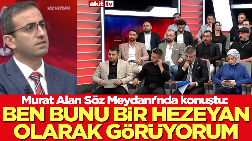 Murat Alan Söz Meydanı'nda konuştu: Ben bunu bir hezeyan gibi görüyorum