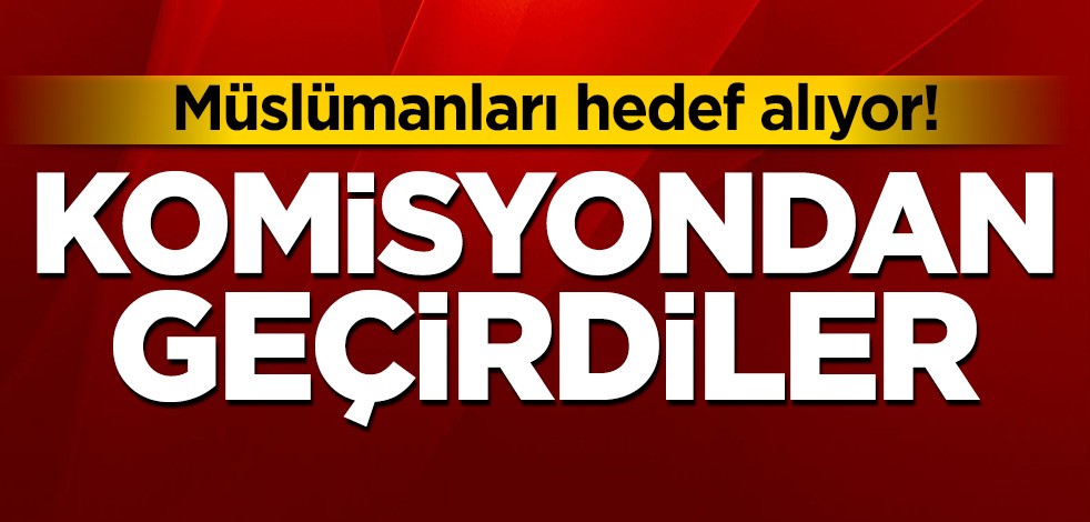 Müslümanları hedef alan tasarıyı komisyondan geçirdiler!
