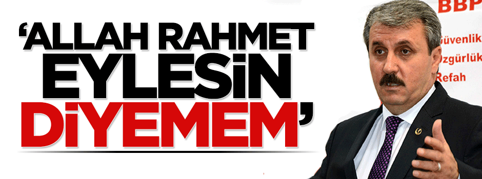 Mustafa Destici: Allah rahmet eylesin diyemeyeceğim