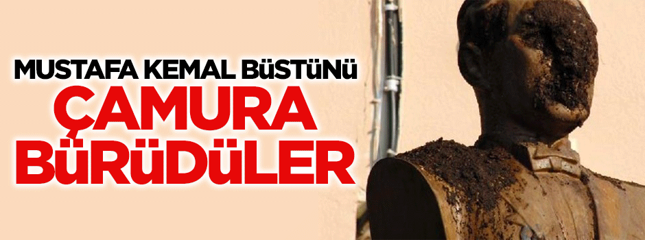 Mustafa Kemal büstünü çamura bürüdüler