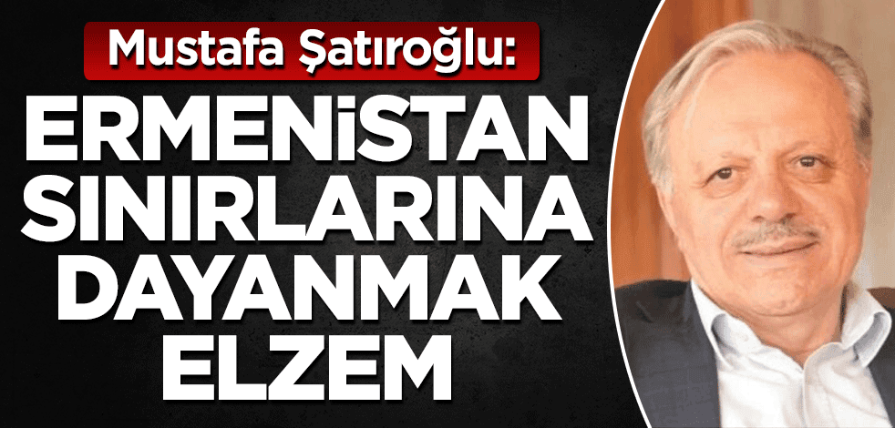 Mustafa Şatıroğlu: Ermenistan sınırlarına dayanmak elzem