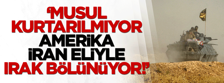 ‘Musul kurtarılmıyor, Amerika ve İran eliyle Irak bölünüyor!’