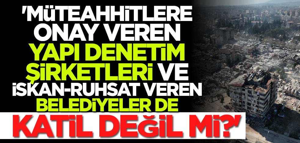 'Müteahhitlere onay veren yapı denetim şirketleri, iskan ve ruhsat veren belediyeler de katil değil mi?'