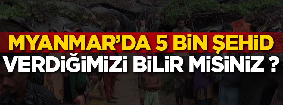 Myanmar’daki beş ayrı esir kampında 5 bin şehid verdiğimizi bilir misiniz?