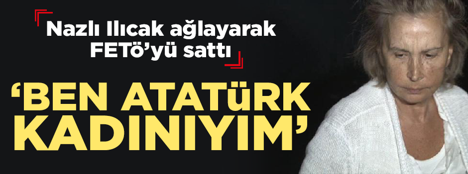 Nazlı Ilıcak FETÖ'yü sattı: Ben Atatürk kadınıyım!