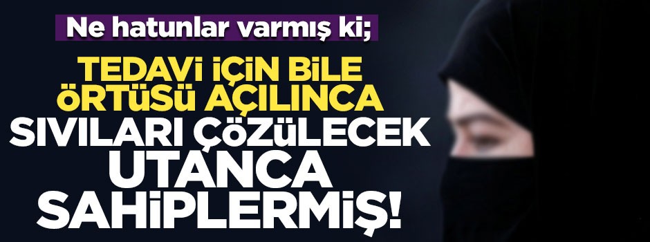 Ne hatunlar varmış ki; tedavi için bile örtüsü açılınca sıvıları çözülecek utanca sahiplermiş