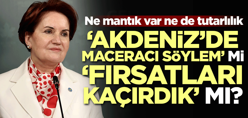 Ne mantık var ne de tutarlılık! 'Akdeniz'de maceracı söylem' mi 'fırsatları kaçırdık' mı?