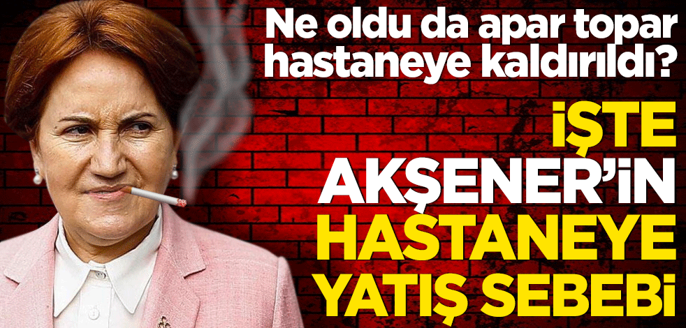 Ne oldu da apar topar hastaneye kaldırıldı? İşte Akşener’in hastaneye yatış sebebi