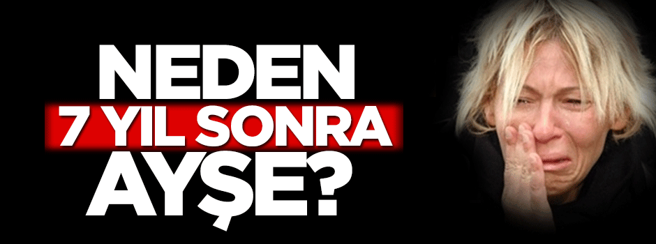 Neden 7 yıl sonra Ayşe?