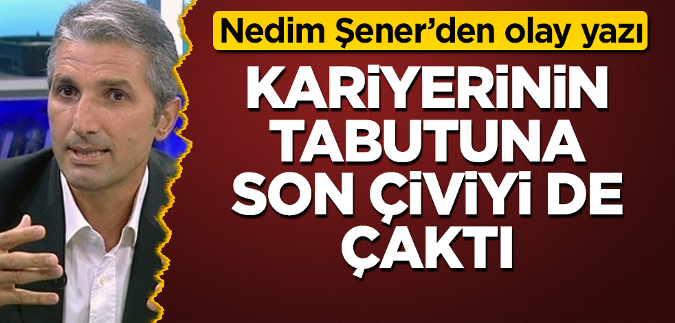 Nedim Şener'den olay yazı! Kariyerinin tabutuna son çiviyi de çaktı