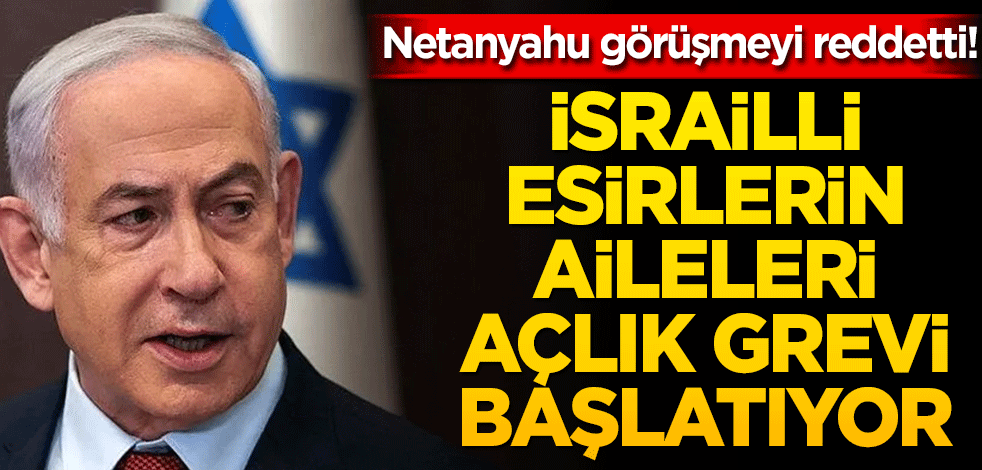 Netanyahu görüşmeyi reddetti! İsrailli esirlerin aileleri açlık grevi başlatıyor