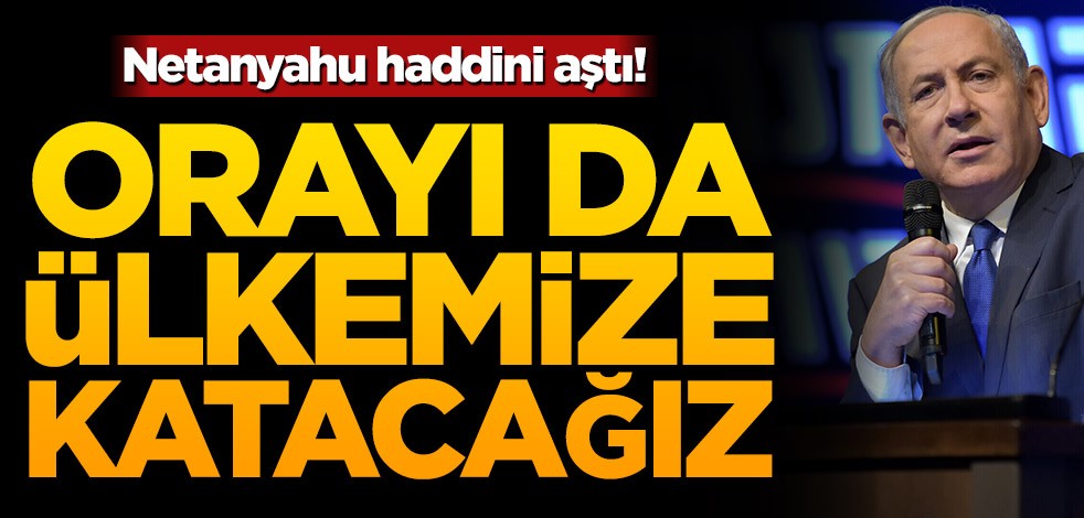 Netanyahu haddini aştı! Orayı da ülkemize katacağız