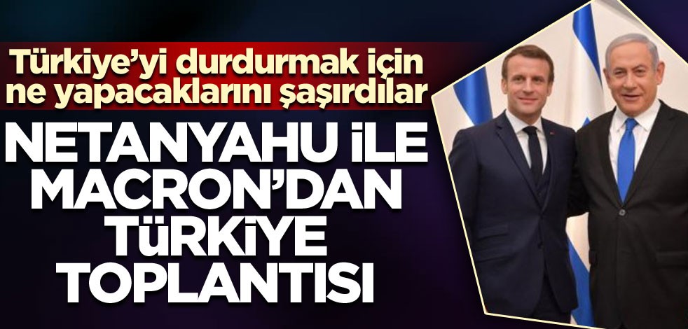 Netanyahu ile Macron'dan Türkiye toplantısı