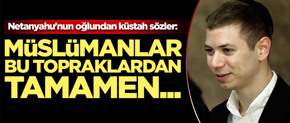 Netanyahu'nun oğlundan küstah sözler: Müslümanlar bu topraklardan...