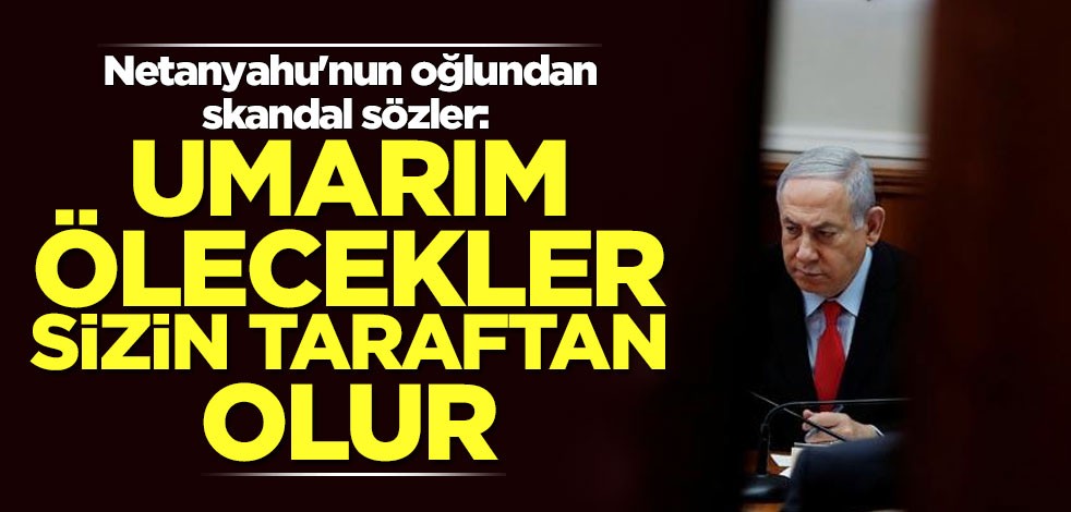 Netanyahu'nun oğlundan skandal sözler: Umarım ölecekler sizin taraftan olur
