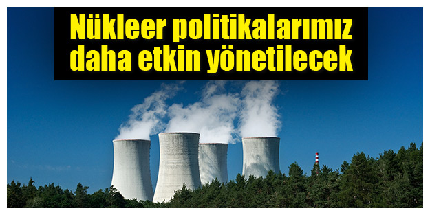 Nükleer politikalarımız daha etkin yönetilecek