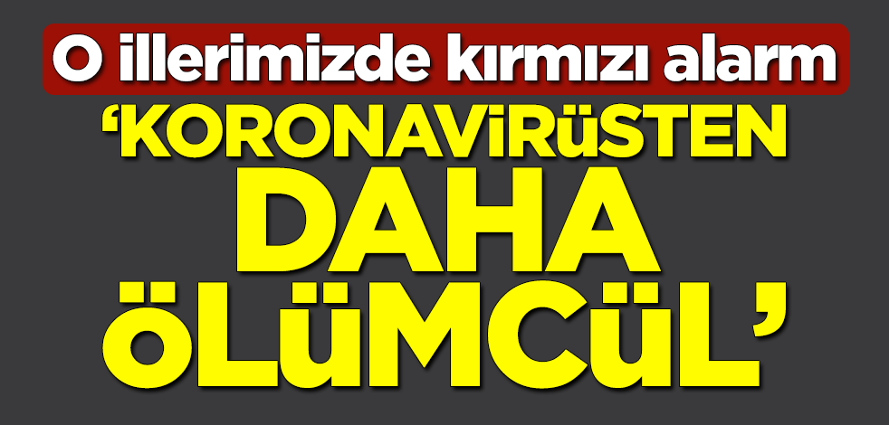 O illerimizde kırmızı alarm... "Koronavirüsten daha ölümcül"