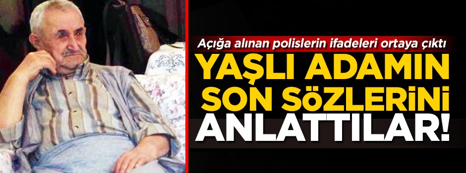O polislerin ifadeleri ortaya çıktı! Yaşlı adamın son sözlerini anlattılar